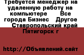 Требуется менеджер на удаленную работу на компьютере!!  - Все города Бизнес » Другое   . Ставропольский край,Пятигорск г.